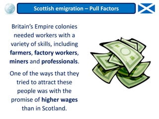 Britain’s Empire colonies
needed workers with a
variety of skills, including
farmers, factory workers,
miners and professionals.
One of the ways that they
tried to attract these
people was with the
promise of higher wages
than in Scotland.
Scottish emigration – Pull Factors
 