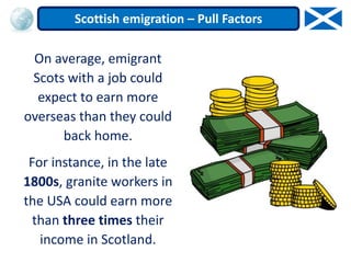 On average, emigrant
Scots with a job could
expect to earn more
overseas than they could
back home.
For instance, in the late
1800s, granite workers in
the USA could earn more
than three times their
income in Scotland.
Scottish emigration – Pull Factors
 