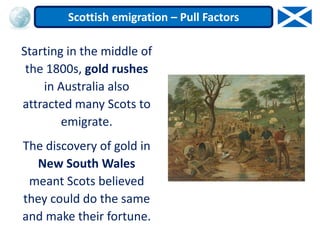 Starting in the middle of
the 1800s, gold rushes
in Australia also
attracted many Scots to
emigrate.
The discovery of gold in
New South Wales
meant Scots believed
they could do the same
and make their fortune.
Scottish emigration – Pull Factors
 