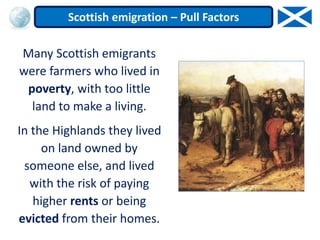 Many Scottish emigrants
were farmers who lived in
poverty, with too little
land to make a living.
In the Highlands they lived
on land owned by
someone else, and lived
with the risk of paying
higher rents or being
evicted from their homes.
Scottish emigration – Pull Factors
 