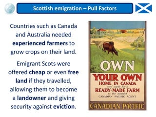 Countries such as Canada
and Australia needed
experienced farmers to
grow crops on their land.
Emigrant Scots were
offered cheap or even free
land if they travelled,
allowing them to become
a landowner and giving
security against eviction.
Scottish emigration – Pull Factors
 