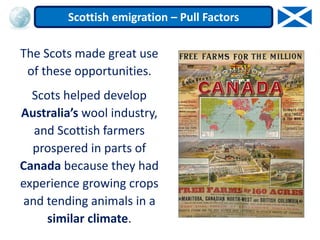 The Scots made great use
of these opportunities.
Scots helped develop
Australia’s wool industry,
and Scottish farmers
prospered in parts of
Canada because they had
experience growing crops
and tending animals in a
similar climate.
Scottish emigration – Pull Factors
 