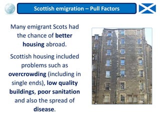 Many emigrant Scots had
the chance of better
housing abroad.
Scottish housing included
problems such as
overcrowding (including in
single ends), low quality
buildings, poor sanitation
and also the spread of
disease.
Scottish emigration – Pull Factors
 