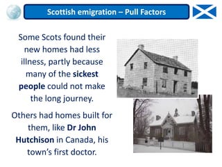 Some Scots found their
new homes had less
illness, partly because
many of the sickest
people could not make
the long journey.
Others had homes built for
them, like Dr John
Hutchison in Canada, his
town’s first doctor.
Scottish emigration – Pull Factors
 