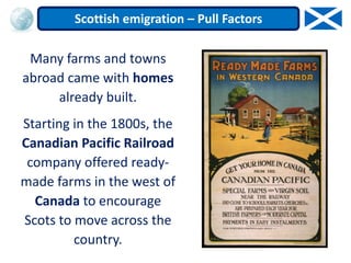 Many farms and towns
abroad came with homes
already built.
Starting in the 1800s, the
Canadian Pacific Railroad
company offered ready-
made farms in the west of
Canada to encourage
Scots to move across the
country.
Scottish emigration – Pull Factors
 