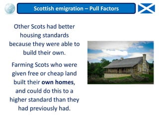 Other Scots had better
housing standards
because they were able to
build their own.
Farming Scots who were
given free or cheap land
built their own homes,
and could do this to a
higher standard than they
had previously had.
Scottish emigration – Pull Factors
 