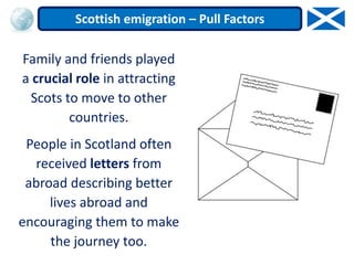 Family and friends played
a crucial role in attracting
Scots to move to other
countries.
People in Scotland often
received letters from
abroad describing better
lives abroad and
encouraging them to make
the journey too.
Scottish emigration – Pull Factors
 