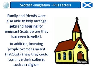 Family and friends were
also able to help arrange
jobs and housing for
emigrant Scots before they
had even travelled.
In addition, knowing
people overseas meant
that Scots knew they could
continue their culture,
such as religion.
Scottish emigration – Pull Factors
 