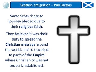 Some Scots chose to
journey abroad due to
their religious faith.
They believed it was their
duty to spread the
Christian message around
the world, and so travelled
to parts of the Empire
where Christianity was not
properly established.
Scottish emigration – Pull Factors
 