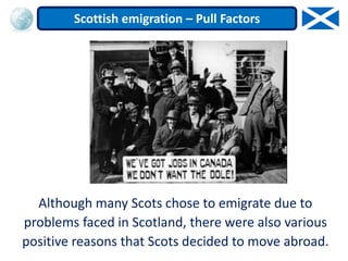Although many Scots chose to emigrate due to
problems faced in Scotland, there were also various
positive reasons that Scots decided to move abroad.
Scottish emigration – Pull Factors
 