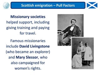 Missionary societies
helped support, including
giving training and paying
for travel.
Famous missionaries
include David Livingstone
(who became an explorer)
and Mary Slessor, who
also campaigned for
women’s rights.
Scottish emigration – Pull Factors
 