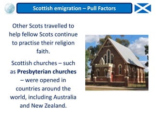 Other Scots travelled to
help fellow Scots continue
to practise their religion
faith.
Scottish churches – such
as Presbyterian churches
– were opened in
countries around the
world, including Australia
and New Zealand.
Scottish emigration – Pull Factors
 