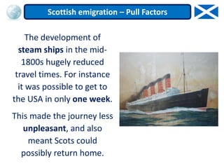 The development of
steam ships in the mid-
1800s hugely reduced
travel times. For instance
it was possible to get to
the USA in only one week.
This made the journey less
unpleasant, and also
meant Scots could
possibly return home.
Scottish emigration – Pull Factors
 