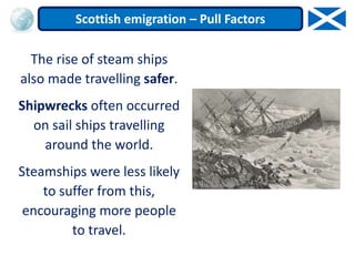 The rise of steam ships
also made travelling safer.
Shipwrecks often occurred
on sail ships travelling
around the world.
Steamships were less likely
to suffer from this,
encouraging more people
to travel.
Scottish emigration – Pull Factors
 