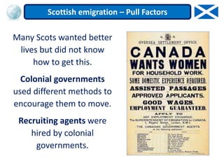 Many Scots wanted better
lives but did not know
how to get this.
Colonial governments
used different methods to
encourage them to move.
Recruiting agents were
hired by colonial
governments.
Scottish emigration – Pull Factors
 
