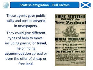 These agents gave public
talks and posted adverts
in newspapers.
They could give different
types of help to move,
including paying for travel,
help finding
accommodation abroad or
even the offer of cheap or
free land.
Scottish emigration – Pull Factors
 