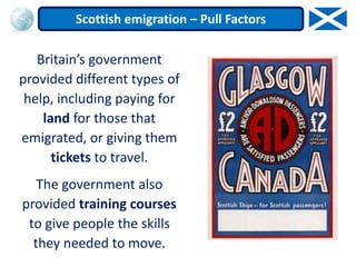 Britain’s government
provided different types of
help, including paying for
land for those that
emigrated, or giving them
tickets to travel.
The government also
provided training courses
to give people the skills
they needed to move.
Scottish emigration – Pull Factors
 
