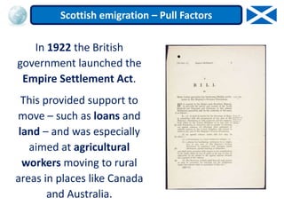 In 1922 the British
government launched the
Empire Settlement Act.
This provided support to
move – such as loans and
land – and was especially
aimed at agricultural
workers moving to rural
areas in places like Canada
and Australia.
Scottish emigration – Pull Factors
 