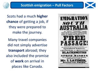 Scots had a much higher
chance of getting a job, if
they were prepared to
make the journey.
Many travel companies
did not simply advertise
transport abroad; they
also included the promise
of work on arrival in
places like Canada.
Scottish emigration – Pull Factors
 