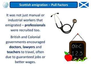 It was not just manual or
industrial workers that
emigrated – professionals
were recruited too.
British and Colonial
governments encouraged
doctors, lawyers and
teachers to travel, often
due to guaranteed jobs or
better wages.
Scottish emigration – Pull Factors
 