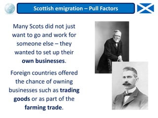 Many Scots did not just
want to go and work for
someone else – they
wanted to set up their
own businesses.
Foreign countries offered
the chance of owning
businesses such as trading
goods or as part of the
farming trade.
Scottish emigration – Pull Factors
 