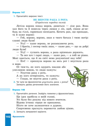 102 Фразеологія
Вправа 147
1. Прочитайте виразно текст .
НЕ ВПУСТИ РАКА З РОТА
(Українська народна казка)
Летіла ворона понад морем, дивиться — лізе рак. Вона
хап його та й понесла через лиман у ліс, щоб, сівши де-не-
будь на гіллі, гарненько поснідати. Бачить рак, що пропадає,
та й каже вороні:
— Гей, вороно, вороно, знав я твого батька і твою матір:
славні люди були!
— Угу! — каже ворона, не роззявляючи рота.
— І братів, і сестер твоїх знав,— каже рак,— що за добрі
люди були!
— Угу! — гугнить ворона, а рака кріпенько держить.
— Та все хоч і гарні люди,— каже рак,— а тобі не рівня.
Мені здається, що й на світі нема розумнішої над тебе!
— Еге! — крикнула ворона на весь рот і впустила рака
в море.
От тим-то, як кого одурять хвалою або
улесливою мовою, то люди кажуть:
— Упустив рака з рота.
А як кого остерігають, то кажуть:
— Гляди, не впусти рака з рота.
2. Чи чули ви фразеологізм упустити рака з рота?
Запишіть двома реченнями його значення .
Вправа 148
1. Прочитайте речення . Знайдіть помилки у фразеологізмах .
Ця ідея пробігла в моїй голові.
Усі були без розуму від нового вчителя.
Відома істина: серцю не прикажеш.
Ніхто не хоче залишитися в дурнях.
Спортсмени прагнуть перемогти любою ціною.
2. Запишіть виправлені варіанти .
 