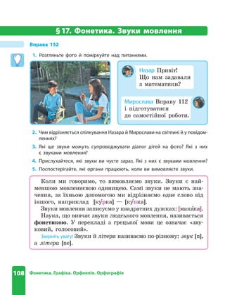108 Фонетика. Графіка. Орфоепія. Орфографія
§17. Фонетика. Звуки мовлення
Вправа 152
1. Розгляньте фото й поміркуйте над питаннями .
Коли ми говоримо, то вимовляємо звуки. Звуки є най-
меншою мовленнєвою одиницею. Самі звуки не мають зна-
чення, за їхньою допомогою ми відрізняємо одне слово від
іншого, наприклад [ку рка] — [ку пка].
Звуки мовлення записуємо у квадратних дужках: [макака].
Наука, що вивчає звуки людського мовлення, називається
фонетикою. У перекладі з грецької мови це означає «зву-
ковий, голосовий».
Зверніть увагу! Звуки й літери називаємо по-різному: звук [п],
а літера [пе].
Мирослава Вправу 112
і підготуватися
до самостійної роботи.
Назар Привіт!
Що нам задавали
з математики?
2. Чим відрізняється спілкування Назара й Мирослави на світлині й у повідом-
леннях?
3. Які ще звуки можуть супроводжувати діалог дітей на фото? Які з них
є звуками мовлення?
4. Прислухайтеся, які звуки ви чуєте зараз . Які з них є звуками мовлення?
5. Поспостерігайте, які органи працюють, коли ви вимовляєте звуки .
 