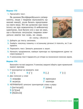117
§ 19 . Голосні та приголосні звуки
Вправа 173
1. Прочитайте текст .
За даними Каліфорнійського універ-
ситету, люди і тварини відчувають од-
накові емоції, коли бачать представни-
ка свого виду. Усі ми думаємо про іншу
істоту як про симпатичну й небезпечну
одночасно. Але багато хто з нас не знає,
що в багатьох ситуаціях тварини пово-
дяться зовсім так само, як люди.
(Із сайту «Всвіті»)
2. Доберіть до тексту заголовок .
3. Знайдіть лексичну помилку в останньому реченні й поясніть, як її ви-
правити .
4. Перекажіть текст . Запишіть розказане в зошит .
5. Напишіть продовження, навівши приклади на підтвердження думки чи
спростувавши її .
6. У написаному тексті підкресліть усі літери на позначення голосних звуків .
Вправа 174
Виконайте тестові завдання . У кожному завданні оберіть один правильний
варіант відповіді .
1. У транскрипції не вживають знак
А [ʹ] Б [ ] В [,] Г [:]
2. Два голосних у слові
А жирафа
Б ведмідь
В крокодил
Г пантера
3. НЕПРАВИЛЬНО записано транскрипцію слова в рядку
А [кеи
нгуру]
Б [гʹієна]
В [бджола]
Г [ґава]
 