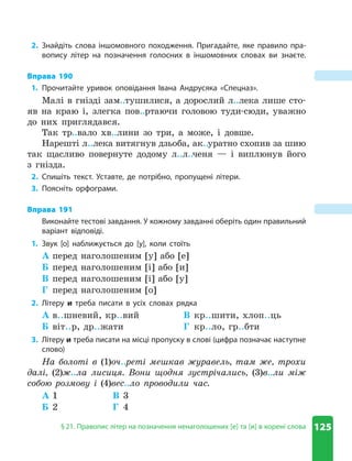 125
§ 21. Правопис літер на позначення ненаголошених [е] та [и] в корені слова
2. Знайдіть слова іншомовного походження. Пригадайте, яке правило пра-
вопису літер на позначення голосних в іншомовних словах ви знаєте.
Вправа 190
1. Прочитайте уривок оповідання Івана Андрусяка «Спецназ».
Малі в гнізді зам..тушилися, а дорослий л..лека лише сто-
яв на краю і, злегка пов..ртаючи головою туди-сюди, уважно
до них приглядався.
Так тр..вало хв..лини зо три, а може, і довше.
Нарешті л..лека витягнув дзьоба, ак..уратно схопив за шию
так щасливо повернуте додому л..л..ченя — і виплюнув його
з гнізда.
2. Спишіть текст. Уставте, де потрібно, пропущені літери.
3. Поясніть орфограми.
Вправа 191
Виконайте тестові завдання. У кожному завданні оберіть один правильний
варіант відповіді.
1. Звук [о] наближується до [у], коли стоїть
А перед наголошеним [у] або [е]
Б перед наголошеним [і] або [и]
В перед наголошеним [і] або [у]
Г перед наголошеним [о]
2. Літеру и треба писати в усіх словах рядка
А в..шневий, кр..вий
Б віт..р, др..жати
В кр..шити, хлоп..ць
Г кр..ло, гр..бти
3. Літеру и треба писати на місці пропуску в слові (цифра позначає наступне
слово)
На болоті в (1)оч..реті мешкав журавель, там же, трохи
далі, (2)ж..ла лисиця. Вони щодня зустрічались, (3)в..ли між
собою розмову і (4)вес..ло проводили час.
А 1
Б 2
В 3
Г 4
 