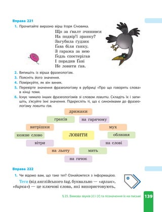 139
§ 25 . Вимова звуків [г] і [ґ] та позначення їх на письмі
Вправа 221
1. Прочитайте виразно вірш Ігоря Січовика .
Що за ґвалт зчинився
На подвір’ї зранку?
Загубила ґудзик
Ґава біля ґанку.
З гаража за нею
Ґедзь спостерігав
І порадив Ґаві
Не ловити ґав.
2. Випишіть із вірша фразеологізм .
3. Поясніть його значення .
4. Поміркуйте, як він виник .
5. Перевірте значення фразеологізму в рубриці «Про що говорять слова»
в кінці теми .
6. Існує чимало інших фразеологізмів зі словом ловити . Складіть їх і запи-
шіть, з’ясуйте їхні значення . Підкресліть ті, що є синонімами до фразео-
логізму ловити ґав .
кожне слово облизня
мить
граків
витрішки мух
на льоту
дрижаки
ЛОВИТИ
вітри на слові
на гачок
на гарячому
Вправа 222
1. Чи відомо вам, що таке тег? Ознайомтеся з інформацією .
Теги (від англійського tag, буквально — «ярлик»,
«бирка») — це ключові слова, які використовують,
 