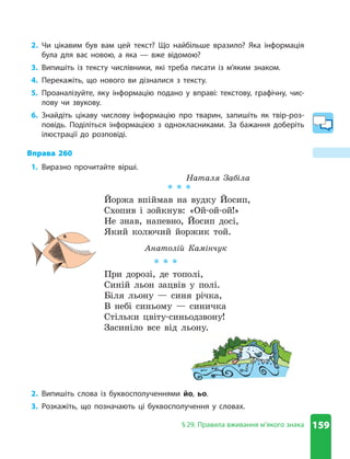 159
§ 29. Правила вживання м’якого знака
2. Чи цікавим був вам цей текст? Що найбільше вразило? Яка інформація
була для вас новою, а яка — вже відомою?
3. Випишіть із тексту числівники, які треба писати із м’яким знаком.
4. Перекажіть, що нового ви дізналися з тексту.
5. Проаналізуйте, яку інформацію подано у вправі: текстову, графічну, чис-
лову чи звукову.
6. Знайдіть цікаву числову інформацію про тварин, запишіть як твір-роз-
повідь. Поділіться інформацією з однокласниками. За бажання доберіть
ілюстрації до розповіді.
Вправа 260
1. Виразно прочитайте вірші.
Наталя Забіла
* * *
Йоржа впіймав на вудку Йосип,
Схопив і зойкнув: «Ой-ой-ой!»
Не знав, напевно, Йосип досі,
Який колючий йоржик той.
Анатолій Камінчук
* * *
При дорозі, де тополі,
Синій льон зацвів у полі.
Біля льону — синя річка,
В небі синьому — синичка
Стільки цвіту-синьодзвону!
Засиніло все від льону.
2. Випишіть слова із буквосполученнями йо, ьо.
3. Розкажіть, що позначають ці буквосполучення у словах.
 