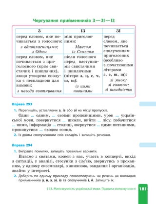 181
§ 33. Милозвучність української мови. Правила милозвучності
Чергування прийменників З—ЗІ—ІЗ
З ІЗ ЗІ
перед словом, яке по-
чинається з голосного:
з однокласницями;
з Одеси
між приголос­
ними:
Максим
із Семеном
перед
словом, яке
починається
сполученням
приголосних
(особливо
з початковими
літерами
з, с, ш, щ):
зі мною;
зі святом;
зі швидкістю
перед словом, яке
починається з при-
голосного (крім сви-
стячих і шиплячих),
якщо утворена сполу-
ка є нескладною для
вимови:
з нагоди святкування
після голосного
перед наступни-
ми свистячими
і шиплячими
(літери з, ц, с, ч,
ш, щ):
із цими
новинами
Вправа 293
1. Перепишіть, уставляючи з, із або зі на місці пропусків.
Один … одним, … своїми пропозиціями, урок … україн-
ської мови, повернутися … школи, вийти … лісу, побачитися
… ними, інформація … столиці, звернутися … цими питаннями,
прокинутися … сходом сонця.
2. Із двома сполученнями слів складіть і запишіть речення.
Вправа 294
1. Виправте помилки, запишіть правильні варіанти.
Вітаємо з святами, кожен з нас, участь в концерті, вихід
з ситуації, у аналізі, стосунки з сім’єю, звернутись з прохан-
ням, у одному екземплярі, з знижкою, завдання і організація,
знайти у інтернеті.
2. Доберіть по одному прикладу словосполучень чи речень на вживання
прийменників у, в, з, зі, із та сполучників і, й. Запишіть їх.
 