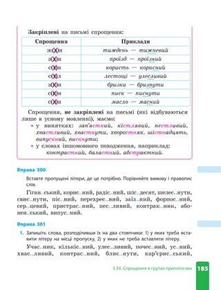 185
§ 34 . Спрощення в групах приголосних
Закріплені на письмі спрощення:
Спрощення Приклади
ж(д)н тиждень — тижневий
з(д)н проїзд — проїзний
с(т)н користь — корисний
с(т)л лестощі — улесливий
з(к)н бризки — бризнути
с(к)н писк — писнути
с(л)н масло — масний
Спрощення, не закріплені на письмі (які відбуваються
лише в усному мовленні), маємо:
z
z у винятках: зап’ястний, кістлявий, пестливий,
хвастливий, хвастнути, хворостняк, шістнадцять,
випускний, вискнути;
z
z у словах іншомовного походження, наприклад:
контрастний, баластний, абстрактний.
д)н
ж(д)н
ж(д)н
д)н
д)н
з(д)н
з(д)н
д)н
т)н
с(т)н
с(т)н
т)н
т)л
с(т)л
с(т)л
т)л
к)н
з(к)н
з(к)н
к)н
к)н
с(к)н
с(к)н
к)н
л)н
с(л)н
с(л)н
л)н
Вправа 300
Вставте пропущені літери, де це потрібно . Порівняйте вимову і правопис
слів .
Гіган..ський, корис..ний, радіс..ний, шіс..десят, шелес..нути,
свис..нути, піс..ний, перехрес..ний, заїз..ний, форпос..ний,
сер..цевий, пристрас..ний, пес..ливий, контрак..ник, або-
нен..ський, випус..ний.
Вправа 301
1. Запишіть слова, розподіливши їх на два стовпчики: 1) у яких треба вста-
вити літеру на місці пропуску, 2) у яких не треба вставляти літеру .
Учас..ник, кількіс..ний, улес..ливий, почес..ний, ус..ний,
хвас..ливий, контрас..ний, блис..нути, кар’єрис..ський,
 