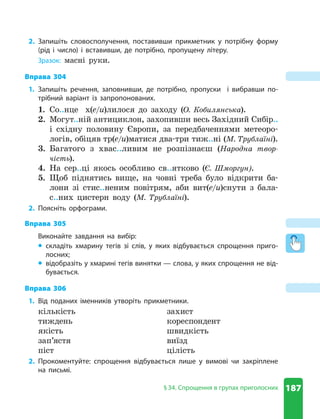 187
§ 34. Спрощення в групах приголосних
2. Запишіть словосполучення, поставивши прикметник у потрібну форму
(рід і число) і вставивши, де потрібно, пропущену літеру.
Зразок: масні руки.
Вправа 304
1. Запишіть речення, заповнивши, де потрібно, пропуски і вибравши по-
трібний варіант із запропонованих.
1. Со..нце х(е/и)лилося до заходу (О. Кобилянська).
2. Могут..ній антициклон, захопивши весь Західний Сибір..
і східну половину Європи, за передбаченнями метеоро-
логів, обіцяв тр(е/и)матися два-три тиж..ні (М. Трублаїні).
3. Багатого з хвас..ливим не розпізнаєш (Народна твор-
чість).
4. На сер..ці якось особливо св..ятково (Є. Шморгун).
5. Щоб піднятись вище, на човні треба було відкрити ба-
лони зі стис..неним повітрям, аби вит(е/и)снути з бала-
с..них цистерн воду (М. Трублаїні).
2. Поясніть орфограми.
Вправа 305
Виконайте завдання на вибір:
z
z складіть хмарину тегів зі слів, у яких відбувається спрощення приго-
лосних;
z
z відобразіть у хмарині тегів винятки — слова, у яких спрощення не від-
бувається.
Вправа 306
1. Від поданих іменників утворіть прикметники.
кількість
тиждень
якість
зап’ястя
піст
захист
кореспондент
швидкість
виїзд
цілість
2. Прокоментуйте: спрощення відбувається лише у вимові чи закріплене
на письмі.
 
