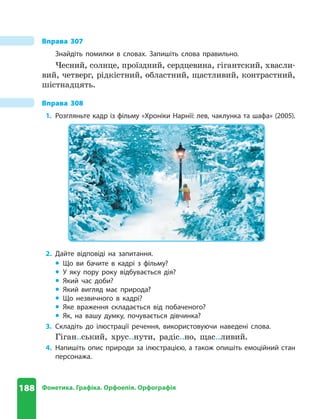 188 Фонетика. Графіка. Орфоепія. Орфографія
Вправа 307
Знайдіть помилки в словах . Запишіть слова правильно .
Чесний, солнце, проїздний, сердцевина, гігантский, хвасли-
вий, четверг, рідкістний, областний, щастливий, контрастний,
шістнадцять.
Вправа 308
1. Розгляньте кадр із фільму «Хроніки Нарнії: лев, чаклунка та шафа» (2005) .
2. Дайте відповіді на запитання .
z
z Що ви бачите в кадрі з фільму?
z
z У яку пору року відбувається дія?
z
z Який час доби?
z
z Який вигляд має природа?
z
z Що незвичного в кадрі?
z
z Яке враження складається від побаченого?
z
z Як, на вашу думку, почувається дівчинка?
3. Складіть до ілюстрації речення, використовуючи наведені слова .
Гіган..ський, хрус..нути, радіс..но, щас..ливий.
4. Напишіть опис природи за ілюстрацією, а також опишіть емоційний стан
персонажа .
 