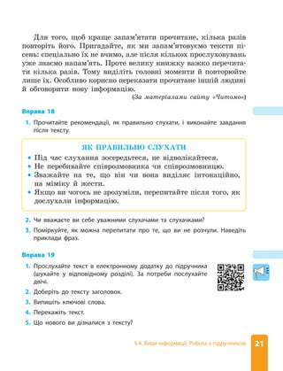 21
§ 4. Види інформації. Робота з підручником
Для того, щоб краще запам’ятати прочитане, кілька разів
повторіть його. Пригадайте, як ми запам’ятовуємо тексти пі-
сень: спеціально їх не вчимо, але після кількох прослуховувань
уже знаємо напам’ять. Проте велику книжку важко перечита-
ти кілька разів. Тому виділіть головні моменти й повторюйте
лише їх. Особливо корисно переказати прочитане іншій людині
й обговорити нову інформацію.
(За матеріалами сайту «Читомо»)
Вправа 18
1. Прочитайте рекомендації, як правильно слухати, і виконайте завдання
після тексту.
ЯК ПРАВИЛЬНО СЛУХАТИ
z
z Під час слухання зосередьтеся, не відволікайтеся.
z
z Не перебивайте співрозмовника чи співрозмовницю.
z
z Зважайте на те, що він чи вона виділяє інтонаційно,
на міміку й жести.
z
z Якщо ви чогось не зрозуміли, перепитайте після того, як
дослухали інформацію.
2. Чи вважаєте ви себе уважними слухачами та слухачками?
3. Поміркуйте, як можна перепитати про те, що ви не розчули. Наведіть
приклади фраз.
Вправа 19
1. Прослухайте текст в електронному додатку до підручника
(шукайте у відповідному розділі). За потреби послухайте
двічі.
2. Доберіть до тексту заголовок.
3. Випишіть ключові слова.
4. Перекажіть текст.
5. Що нового ви дізналися з тексту?
 