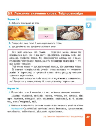 29
§ 5 . Лексичне значення слова . Твір-розповідь
сир
рис
§5. Лексичне значення слова. Твір-розповідь
Вправа 25
1. Доберіть ілюстрації до слів .
2. Поміркуйте, чим схожі й чим відрізняються слова .
3. Що допомагає вам зрозуміти значення слів?
Вправа 26
1. Прочитайте слова й випишіть ті з них, які мають лексичне значення .
Щастя, сильний, сьомий, книга, чудово, не, собака, він,
про, любити, холодно, але, сміятися, корисний, в, б, знати,
сто, комп’ютерний, мій.
2. Визначте й надпишіть, до яких частин мови належать виписані слова .
Пригадайте! Самостійні частини мови: іменник, прикметник,
числівник, займенник, дієслово, прислівник.
Ми вже знаємо, що слово — одиниця мови, якою ми
називаємо все, що є на світі: предмети, явища, осіб, дії,
ознаки, процеси тощо. Усі повнозначні слова, що є само-
стійними частинами мови, мають лексичне значення — те,
що слово означає.
Усі слова мови — це лексичний склад, або лексика мови.
Її вивчає спеціальний розділ мовознавства — лексико-
логія. У перекладі з грецької назва цього розділу означає
«учення про слово».
Лексичне значення слів подано в тлумачних словниках,
які існують у паперовому й електронному варіантах.
 
