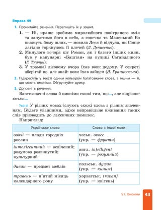43
§ 7. Омоніми
Вправа 49
1. Прочитайте речення. Перепишіть їх у зошит.
1. — Ні, краще зробимо миролюбного повітряного змія
та запустимо його в небо, а сонечка та Маленький Бо
вкажуть йому шлях,— мовила Леся й відчула, як Сонце
лагідно торкнулось її плечей (Л. Денисенко).
2. Минулого вечора кіт Роман, як і багато інших киян,
був у кавунарні «Баштан» на вулиці Сагайдачного
(Г. ­
Ткачук).
3. У трамваї лісовому вчора їхав вовк додому. У секреті
зберігай це, але знай: вовк їхав зайцем (Я. Гранковська).
2. Підкресліть у тексті одним кольором багатозначні слова, а іншим — ті,
що мають омоніми. Обґрунтуйте думку.
3. Доповніть речення.
Багатозначні слова й омоніми схожі тим, що…, але відрізня­
ються…
Увага! У різних мовах існують схожі слова з різним значен-
ням. Будьте уважними, адже неправильне вживання таких
слів призводить до лексичних помилок.
Наприклад:
Українське слово Слово з іншої мови
овочі — плоди городніх
рослин
чеськ. ovoce
(укр. — фрукти)
інтелігентний — освічений;
розумово розвинутий;
культурний
англ. intelligent
(укр. — розум­
ний)
диван — предмет меблів
польськ. dywan
(укр. — килим)
травень — п’ятий місяць
календарного року
хорватськ. travanj
(укр. — квітень)
 