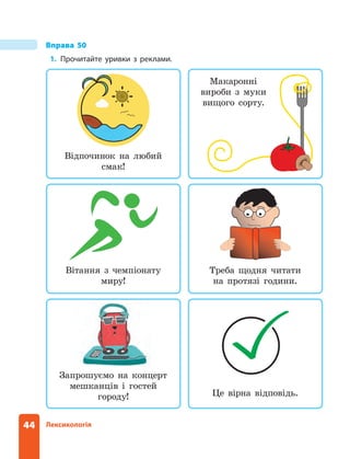 44 Лексикологія
Запрошуємо на концерт
мешканців і гостей
городу!
Треба щодня читати
на протязі години.
Макаронні
вироби з муки
вищого сорту.
Вітання з чемпіонату
миру!
Відпочинок на любий
смак!
Вправа 50
1. Прочитайте уривки з реклами.
Це вірна відповідь.
 