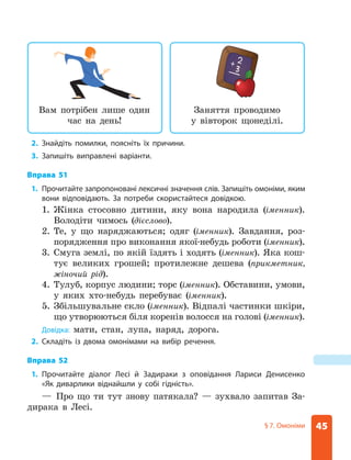 45
§ 7. Омоніми
2. Знайдіть помилки, поясніть їх причини.
3. Запишіть виправлені варіанти.
Вправа 51
1. Прочитайте запропоновані лексичні значення слів. Запишіть омоніми, яким
вони відповідають. За потреби скористайтеся довідкою.
1.	
Жінка стосовно дитини, яку вона народила (іменник).
Володіти чимось (дієслово).
2.	
Те, у що наряджаються; одяг (іменник). Завдання, роз-
порядження про виконання якої-небудь роботи (іменник).
3.	
Смуга землі, по якій їздять і ходять (іменник). Яка кош-
тує великих грошей; протилежне дешева (прикметник,
жіночий рід).
4.	
Тулуб, корпус людини; торс (іменник). Обставини, умови,
у яких хто-небудь перебуває (іменник).
5.	
Збільшувальне скло (іменник). Відпалі частинки шкіри,
що утворюються біля коренів волосся на голові (іменник).
Довідка: мати, стан, лупа, наряд, дорога.
2. Складіть із двома омонімами на вибір речення.
Вправа 52
1. Прочитайте діалог Лесі й Задираки з оповідання Лариси Денисенко
«Як ­
диварлики віднайшли у собі гідність».
— Про що ти тут знову патякала? — зухвало запитав За-
дирака в Лесі.
Вам потрібен лише один
час на день!
Заняття проводимо
у вівторок щонеділі.
 