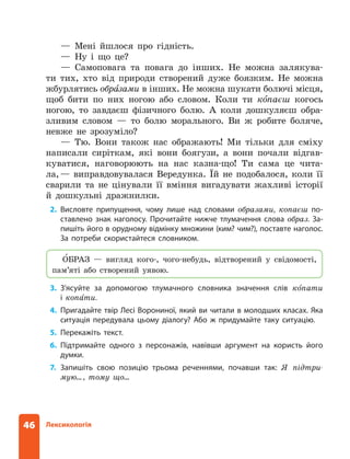 46 Лексикологія
— Мені йшлося про гідність.
— Ну і що це?
— Самоповага та повага до інших. Не можна залякува-
ти тих, хто від природи створений дуже боязким. Не можна
жбурлятись обра
зами в інших. Не можна шукати болючі місця,
щоб бити по них ногою або словом. Коли ти ко 
паєш когось
ногою, то завдаєш фізичного болю. А коли дошкуляєш обра-
зливим словом — то болю морального. Ви ж робите боляче,
невже не зрозуміло?
— Тю. Вони також нас ображають! Ми тільки для сміху
написали сиріткам, які вони боягузи, а вони почали відгав-
куватися, наговорюють на нас казна-що! Ти сама це чита-
ла,— виправдовувалася Вередунка. Їй не подобалося, коли її
сварили та не цінували її вміння вигадувати жахливі історії
й дошкульні дражнилки.
2. Висловте припущення, чому лише над словами образами, копаєш по-
ставлено знак наголосу. Прочитайте нижче тлумачення слова образ. За-
пишіть його в орудному відмінку множини (ким? чим?), поставте наголос.
За потреби скористайтеся словником.
ОБРАЗ — вигляд кого-, чого-небудь, відтворений у свідомості,
пам’яті або створений уявою.
3. З’ясуйте за допомогою тлумачного словника значення слів копати
і ­
копати.
4. Пригадайте твір Лесі Ворониної, який ви читали в молодших класах. Яка
ситуація передувала цьому діалогу? Або ж придумайте таку ситуацію.
5. Перекажіть текст.
6. Підтримайте одного з персонажів, навівши аргумент на користь його
думки.
7. Запишіть свою позицію трьома реченнями, почавши так: Я підтри­
-
мую…, тому що…
 