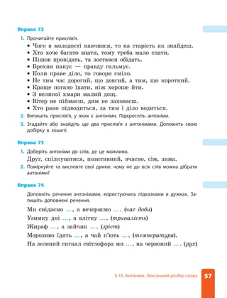 57
§ 10. Антоніми. Лексичний розбір слова
Вправа 72
1. Прочитайте прислів’я.
z
z Чого в молодості навчився, то на старість як знайдеш.
z
z Хто хоче багато знати, тому треба мало спати.
z
z Пішов провідать, та зостався обідать.
z
z Брехня панує — правду гальмує.
z
z Коли праве діло, то говори сміло.
z
z Не тим час дорогий, що довгий, а тим, що короткий.
z
z Краще погано їхати, ніж хороше йти.
z
z З великої хмари малий дощ.
z
z Вітер не піймаєш, дим не заховаєш.
z
z Хто рано підводиться, за тим і діло водиться.
2. Випишіть прислів’я, у яких є антоніми. Підкресліть антоніми.
3. Згадайте або знайдіть ще два прислів’я з антонімами. Доповніть свою
добірку в зошиті.
Вправа 73
1. Доберіть антоніми до слів, де це можливо.
Друг, спілкуватися, позитивний, вчасно, сім, зима.
2. Поміркуйте та висловте свої думки: чому не до всіх слів можна дібрати
антоніми?
Вправа 74
Доповніть речення антонімами, користуючись підказками в дужках. За-
пишіть доповнені речення.
Ми снідаємо ..., а вечеряємо .... (час доби)
Узимку дні ..., а влітку .... (тривалість)
Жираф ..., а зайчик .... (зріст)
Морозиво їдять ..., а чай п’ють .... (температура).
На зелений сигнал світлофора ми ..., на червоний .... (рух)
 