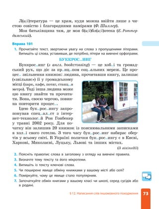 73
§ 12. Написання слів іншомовного походження
Л(и/і)тература — це храм, куди можна ввійти лише з чи-
стою совістю і благородними намірами (Ф. Шиллер).
Моя батьківщина там, де моя б(и/і)бл(и/і)отека (Е. Роттер-
дамський).
Вправа 101
1. Прочитайте текст, звертаючи увагу на слова з пропущеними літерами.
Випишіть ці слова, уставивши, де потрібно, літери на вивчені орфограми.
БУККРОС..ИНГ
Буккрос..инг (з англ. bookcrossing) — це хоб..і та громад-
ський рух, що діє за пр..нц..пом соц..альних мереж. Це про-
цес.. звільнення книжок: людина, прочитавши книгу, залишає
(«звільняє») її у громадському
місці (парк, кафе, потяг, станц..я
метро). Тоді інша людина може
цю книгу знайти та прочита-
ти. Вона, своєю чергою, повин-
на повторити процес...
Ідею бук..рос..ингу запро-
понував спец..ал..ст з інтер-
нет-технолог..й Рон Гонбекер
у травні 2002 року. Для по-
чатку він залишив 20 книжок із пояснювальними записками
в хол..і свого готелю. З того часу бук..рос..инг набирає обер-
тів у всьому світі. В Україні полички бук..рос..ингу є в Києві,
Харкові, Миколаєві, Луцьку, Львові та інших містах.
(З вікіпедії)
2. Поясніть правопис слова в заголовку з огляду на вивчені правила.
3. Визначте тему тексту та його мікротеми.
4. Випишіть із тексту ключові слова.
5. Чи поширене явище обміну книжками у вашому місті або селі?
6. Поміркуйте, чому це явище стало популярним.
7. Започаткуйте обмін книгами у вашому класі чи школі, серед сусідів або
в родині.
 