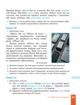 85
§ 14. Групи слів за вживанням
Кривий Бадді, шо то був за хлопець! Він був дуже грубим,
той Бадді. Постійно мусів щось жувати. Навіть коли ми ви-
ступали, він тримав на кришці піаніна канапку з індичкою,
або якесь печивко, або кавальчик пляцка.
2. Випишіть із тексту діалектизми, знайдіть до них загальновживані відпо-
відники. За потреби скористайтеся тлумачним словником.
Вправа 120
1. Прочитайте текст.
«iPhone 13» та «iPhone 13 mini» —
смартфони виробництва корпорації
«Apple», які прийшли на зміну смарт-
фону «iPhone 12».
Базова модель «iPhone 13», окрім
більш якісної камери, має кращий
екран зі зменшеним вирізом для систе-
ми фронтальних камер. Крім того, ска-
нер відбитків пальців (Touch ID) вперше
розміщений під екраном. Звичайно ж,
оновилися використовувана платформа
та програмне забезпечення.
(З вікіпедії)
2. Випишіть терміни. До якої групи активної лексики вони належать?
3. Чи можна терміни замінити загальновживаними відповідниками?
4. До якого стилю належить текст? Поміркуйте, чи можуть бути використані
терміни та професійні слова в текстах інших стилів. Поясніть думку.
Вправа 121
1. Прочитайте речення.
1. «Та шо той ремонтик! Якщо свиснути всіх наших фана-
тів, все можна бахнути тупо за день»,— Ведмідь свято
вірив у силу нашої звьоздності (І. Карпа).
2. Нарешті побачив він Дарчин розпач, відклав велік і став
закочувати штани (Т. Стус).
 