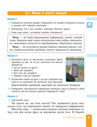 9
§ 1. Мова в житті людей
§
§1. Мова в житті людей
Вправа 1
1. Роздивіться світлини ліворуч. Поміркуйте, які засоби спілкування існують
у нашому світі. Наведіть приклади.
2. Поміркуйте, які із цих засобів є мовними. Поясніть думку.
3. Чому саме мова є основним засобом спілкування?
Вправа 2
1. Розгляньте фото та прочитайте запитання. Дайте
відповіді на них. Чи на всі запитання ви можете
відповісти?
z
z Що ви бачите на фото?
z
z Який цей предмет?
z
z Для чого він потрібен?
z
z Завдяки чому він працює?
Мова — це засіб передавання інформації, думок, емоцій
тощо. Завдяки мові люди спілкуються між собою, навчають-
ся, виявляють почуття та переживання, зберігають знання.
Мова — це сукупність різних мовних одиниць (звуки, сло-
ва, словосполучення, речення, текст) і правила їх уживання.
2. Прочитайте підпис до фото і ще раз спробуйте від-
повісти на запитання. Як змінилися ваші відповіді?
Портативний зарядний пристрій на сонячних батареях
3. Поміркуйте, чим різниться інформація, отримана з фото й підпису. У який
спосіб ви дістали більше корисної інформації? Чому?
Вправа 3
1. Прочитайте текст.
Чи знаєте ви, що таке жести? Так називають рухи люд-
ського тіла, що виражають емоції чи передають інформацію.
Жестова мова — спеціально створена система позначень лі-
тер, слів або цілих фраз за допомогою рухів тіла. В Україні
 