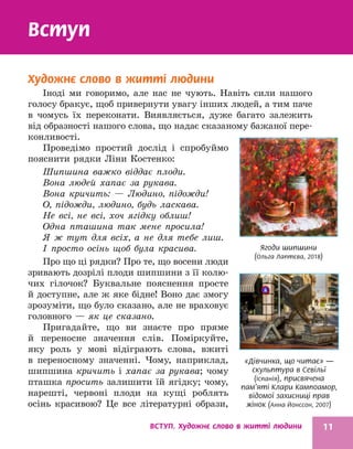 ВСТУП. Художнє слово в житті людини 11
«Дівчинка, що читає» —
скульптура в Севільї
(Іспанія), присвячена
пам’яті Клари Кампоамор,
відомої захисниці прав
жінок (Анна Йонссон, 2007)
Ягоди шипшини
(Ольга Лаптєва, 2018)
Вступ
Художнє слово в житті людини
Іноді ми говоримо, але нас не чують. Навіть сили нашого
голосу бракує, щоб привернути увагу інших людей, а тим паче
в чомусь їх переконати. Виявляється, дуже багато залежить
від образності нашого слова, що надає сказаному бажаної пере­
конливості.
Проведімо простий дослід і спробуймо
пояснити рядки Ліни Костенко:
Шипшина важко віддає плоди.
Вона людей хапає за рукава.
Вона кричить: — Людино, підожди!
О, підожди, людино, будь ласкава.
Не всі, не всі, хоч ягідку облиш!
Одна пташина так мене просила!
Я ж тут для всіх, а не для тебе лиш.
І просто осінь щоб була красива.
Про що ці рядки? Про те, що восени люди
зривають дозрілі плоди шипшини з її колю-
чих гілочок? Буквальне пояснення просте
й доступне, але ж яке бідне! Воно дає змогу
зрозуміти, що було сказано, але не враховує
головного — як це сказано.
Пригадайте, що ви знаєте про пряме
й переносне значення слів. Поміркуйте,
яку роль у мові відіграють слова, вжиті
в переносному значенні. Чому, наприклад,
шипшина кричить і хапає за рукава; чому
пташка просить залишити їй ягідку; чому,
нарешті, червоні плоди на кущі роб­
лять
осінь красивою? Це все літературні образи,
 