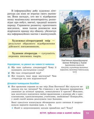 ВСТУП. Художнє слово в житті людини 13
Пам’ятник першодрукареві
Іванові Федорову у Львові
(архітектор Анатолій
Консулов; скульптори Валентин
Борисенко, Валентин Подольський,
1977)
В інформаційну добу художня літе-
ратура аж ніяк не втрачає свого значен-
ня. Вона нагадує, хто ми є: відображає
нашу національну неповторність; розпо-
відає про побут, звичаї, традиції нашого
народу. Сприяючи розвитку критичного
мислення, вона також допомагає нам
відрізняти правду від обману, убезпечує
від інформаційних пасток і маніпуляцій.
Художньо-літературний твір —
­
результат образного відображення
дійсності письменником.
Художня література — сукупність
окремих писемних творів.
Перевіряємо, чи уважні ми читачі й читачки
1 Що таке художня література? Чому її
­
називають мистецтвом слова?
2 Що таке літературний твір?
3 Які існують інші види мистецтва? Чим
­
література від них відрізняється?
Ділимося читацьким досвідом
4 Яке враження справив на вас твір Ліни Костенко? Які відчуття ви-
никали під час читання? Чи з’явилося у вас бажання придивитися
уважніше до осінньої природи, помилуватися її красою? Можливо,
вам захотілося поділитися своїми враженнями з рідними або з одно-
класниками, однокласницями, учителями, знайомими? Поміркуйте,
у який спосіб можна реалізувати таке бажання.
Ваші однолітки влаштували обговорення цього питання й запропо-
нували варіанти відповіді (див. с. 14).

 Який із запропонованих заходів приваблює вас? Чому?
 