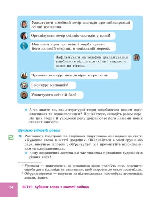 ВСТУП. Художнє слово в житті людини
14

 А чи знаєте ви, які літературні твори подобаються вашим одно-
класникам та однокласницям? Поцікавтеся, складіть разом пере-
лік цих творів й упродовж року доповнюйте його назвами нових
цікавих книжок.
Шукаємо відповіді разом
5 Розгляньте ілюстрації на сторінках підручника, які подано до статті
«Художнє слово в житті людини». Об’єднайтеся в малі групи або
пари, висуньте гіпотези1
, обґрунтуйте2
їх і презентуйте однокласни-
кам та однокласницям.

 Чому зображення людини під час читання приваблює художників
різних епох?
1
Гіпо теза — припущення, за допомогою якого прагнуть щось пояснити;
спроба дати відповідь на запитання, щоб незрозуміле стало зрозумілим.
2
Обґрунтовувати — висувати на підтвердження чого-небудь переконливі
докази, факти.
Улаштувати сімейний вечір спогадів про найяскравіші
осінні враження.
Зафільмувати на телефон декламування
улюбленого вірша про осінь і викласти
запис на тікток.
Організувати вечір осінніх спогадів у класі!
Написати вірш про осінь і опублікувати
його на своїй сторінці в соціальній мережі.
Провести конкурс читців віршів про осінь.
І конкурс малюнків!
Улаштувати осінній бал!
 