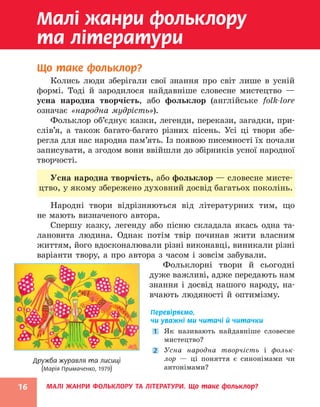 МАЛІ ЖАНРИ ФОЛЬКЛОРУ ТА ЛІТЕРАТУРИ. Що таке фольклор?
16
Дружба журавля та лисиці
(Марія Примаченко, 1979)
Малі жанри фольклору
та літератури
Що таке фольклор?
Колись люди зберігали свої знання про світ лише в усній
формі. Тоді й зародилося найдавніше словесне мистецтво —
усна народна творчість, або фольклор (англійське folk-lore
­
означає «народна мудрість»).
Фольклор об’єднує казки, легенди, перекази, загадки, при-
слів’я, а також багато-багато різних пісень. Усі ці твори збе-
регла для нас народна пам’ять. Із появою писемності їх почали
записувати, а згодом вони ввійшли до збірників усної народної
творчості.
Усна народна творчість, або фольк­
лор — словесне мисте-
цтво, у якому збережено духовний досвід багатьох поколінь.
Народні твори відрізняються від літературних тим, що
не мають визначеного автора.
Спершу казку, легенду або пісню складала якась одна та-
лановита людина. Однак потім твір починав жити власним
життям, його вдосконалювали різні виконавці, виникали різні
варіанти твору, а про автора з часом і зовсім забували.
Фольклорні твори й сьогодні
дуже важливі, адже передають нам
знання і досвід нашого народу, на-
вчають людяності й оптимізму.
Перевіряємо,
чи уважні ми читачі й читачки
1 Як називають найдавніше словесне
мистецтво?
2 Усна народна творчість і фольк­
лор — ці поняття є синонімами чи
антонімами?
 