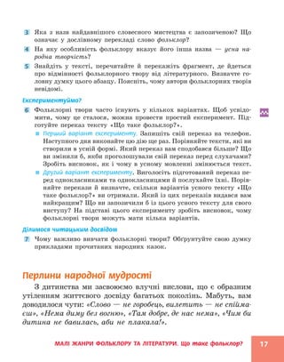 МАЛІ ЖАНРИ ФОЛЬКЛОРУ ТА ЛІТЕРАТУРИ. Що таке фольклор? 17
3 Яка з назв найдавнішого словесного мистецтва є запозиченою? Що
означає у дослівному перекладі слово фольклор?
4 На яку особливість фольклору вказує його інша назва — усна на-
родна творчість?
5 Знайдіть у тексті, перечитайте й перекажіть фрагмент, де йдеться
про відмінності фольклорного твору від літературного. Визначте го-
ловну думку цього абзацу. Поясніть, чому автори фольклорних творів
невідомі.
Експериментуймо?
6 Фольклорні твори часто існують у кількох варіантах. Щоб усвідо-
мити, чому це сталося, можна провести простий експеримент. Під-
готуйте переказ тексту «Що таке фольклор?».

 Перший варіант експерименту. Запишіть свій переказ на телефон.
Наступного дня виконайте цю дію ще раз. Порівняйте тексти, які ви
створили в усній формі. Який переказ вам сподобався більше? Що
ви змінили б, якби проголошували свій переказ перед слухачами?
Зробіть висновок, як і чому в усному мовленні змінюється текст.

 Другий варіант експерименту. Виголосіть підготований переказ пе-
ред однокласниками та однокласницями й послухайте їхні. Порів-
няйте перекази й визначте, скільки варіантів усного тексту «Що
таке фольклор?» ви отримали. Який із цих переказів видався вам
найкращим? Що ви запозичили б із цього усного тексту для свого
виступу? На підставі цього експерименту зробіть висновок, чому
фольклорні твори можуть мати кілька варіантів.
Ділимося читацьким досвідом
7 Чому важливо вивчати фольклорні твори? Обґрунтуйте свою думку
прикладами прочитаних народних казок.
Перлини народної мудрості
З дитинства ми засвоюємо влучні вислови, що є образним
утіленням життєвого досвіду багатьох поколінь. Мабуть, вам
доводилося чути: «Слово — не горобець, вилетить — не спійма-
єш», «Нема диму без вогню», «Там добре, де нас нема», «Чим би
дитина не бавилась, аби не плакала!».
 